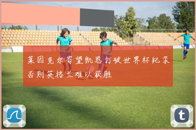 莱因克尔寄望凯恩打破世界杯纪录否则英格兰难以获胜