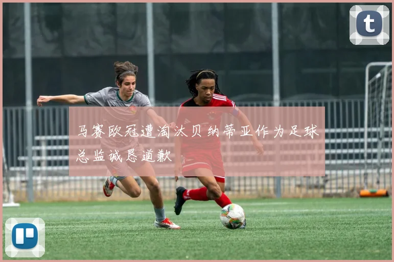 马赛欧冠遭淘汰贝纳蒂亚作为足球总监诚恳道歉