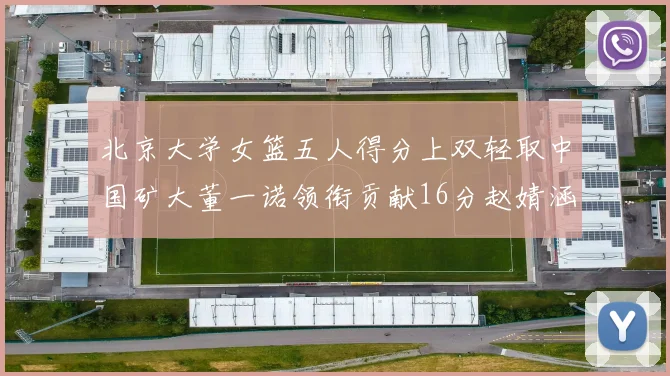 北京大学女篮五人得分上双轻取中国矿大董一诺领衔贡献16分赵婧涵接近双双